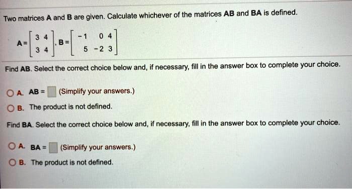 Two matrices A and B are given. Calculate whichever of the matrices AB and BA is defined.
A = [3 4; 3 4], B = [-1 0 4; 5 -2 3]
Find AB. Select the correct choice below and, if necessary, fill in the answer box to complete your choice.
A. AB = (Simplify your answers.)
B. The product is not defined.
Find BA. Select the correct choice below and, if necessary, fill in the answer box to complete your choice.
A. BA = (Simplify your answers.)
B. The product is not defined.