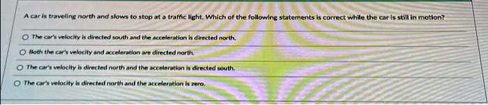 A car is traveling north and slows to stop at a traffic light. Which of the following statements is correct while the car is still in motion?
The car's velocity is directed south and the acceleration is directed north.
Both the car's velocity and acceleration are directed north.
The car's velocity is directed north and the acceleration is directed south.
The car's velocity is directed north and the acceleration is zero.