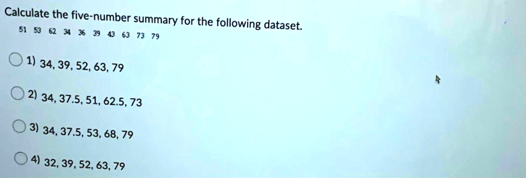 Calculate the five-number summary for the following dataset.
51 53 62 34 36 39 43 63 73 79
1) 34, 39, 52, 63, 79
2) 34, 37.5, 51, 62.5, 73
3) 34, 37.5, 53, 68, 79
4) 32, 39, 52, 63, 79