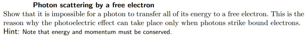 Photon scattering by a free electron
Show that it is impossible for a photon to transfer all of its energy to a free electron. This is the reason why the photoelectric effect can take place only when photons strike bound electrons.
Hint: Note that energy and momentum must be conserved.