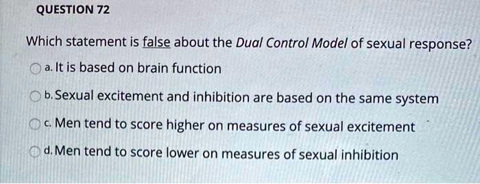 Which statement is false about the Dual Control Model of sexual response?

a. It is based on brain function
b. Sexual excitement and inhibition are based on the same system
c. Men tend to score higher on measures of sexual excitement
d. Men tend to score lower on measures of sexual inhibition
