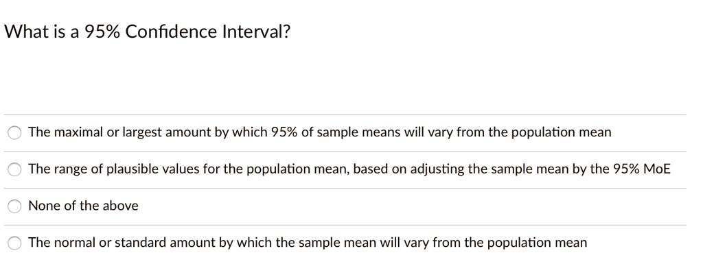 What is a 95% Confidence Interval?
The maximal or largest amount by which 95% of sample means will vary from the population mean
The range of plausible values for the population mean, based on adjusting the sample mean by the 95% MoE
None of the above
The normal or standard amount by which the sample mean will vary from the population mean