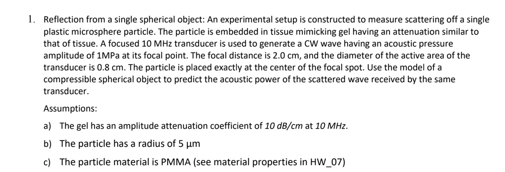 1. Reflection from a single spherical object: An experimental setup is constructed to measure scattering off a single
plastic microsphere particle. The particle is embedded in tissue mimicking gel having an attenuation similar to
that of tissue. A focused 10 MHz transducer is used to generate a CW wave having an acoustic pressure
amplitude of 1MPa at its focal point. The focal distance is 2.0 cm, and the diameter of the active area of the
transducer is 0.8 cm. The particle is placed exactly at the center of the focal spot. Use the model of a
compressible spherical object to predict the acoustic power of the scattered wave received by the same
transducer.
Assumptions:
a) The gel has an amplitude attenuation coefficient of 10 dB/cm at 10 MHz.
b) The particle has a radius of 5 µm
c) The particle material is PMMA (see material properties in HW07)
