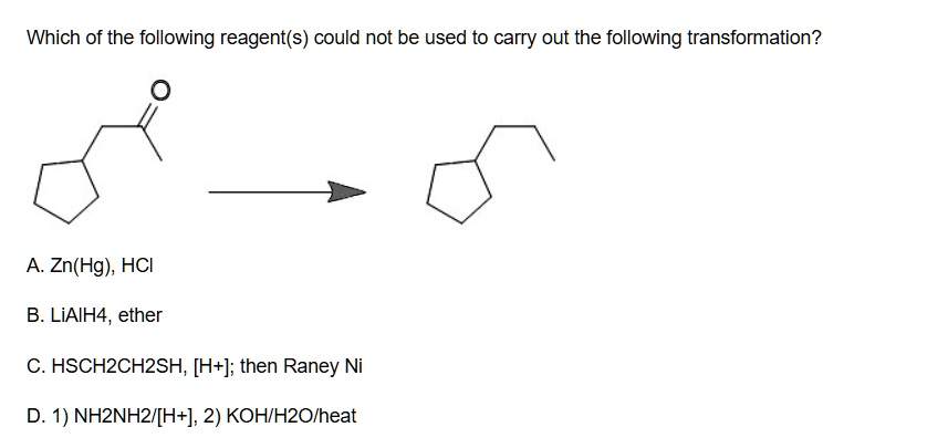 Which of the following reagent(s) could not be used to carry out the following transformation?

A. Zn(Hg), HCl
B. LiAlH4, ether
C. HSCH2CH2SH, [H+]; then Raney Ni
D. 1) NH2NH2/[H+], 2) KOH/H2O/heat