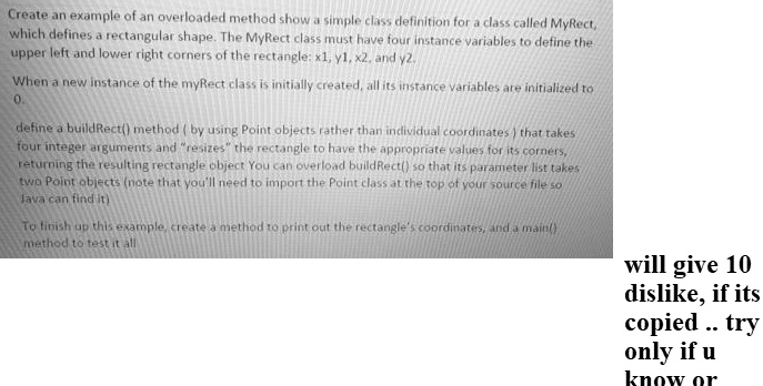 Create an example of an overloaded method show a simple class definition for a class called MyRect,
which defines a rectangular shape. The MyRect class must have four instance variables to define the
upper left and lower right corners of the rectangle: x1, y1, x2, and y2.
When a new instance of the myRect class is initially created, all its instance variables are initialized to
0.
define a buildRect() method ( by using Point objects rather than individual coordinates ) that takes
four integer arguments and "resizes" the rectangle to have the appropriate values for its corners,
returning the resulting rectangle object You can overload buildRect() so that its parameter list takes
two Point objects (note that you'll need to import the Point class at the top of your source file so
Java can find it)
To finish up this example, create a method to print out the rectangle's coordinates, and a main()
method to test it all