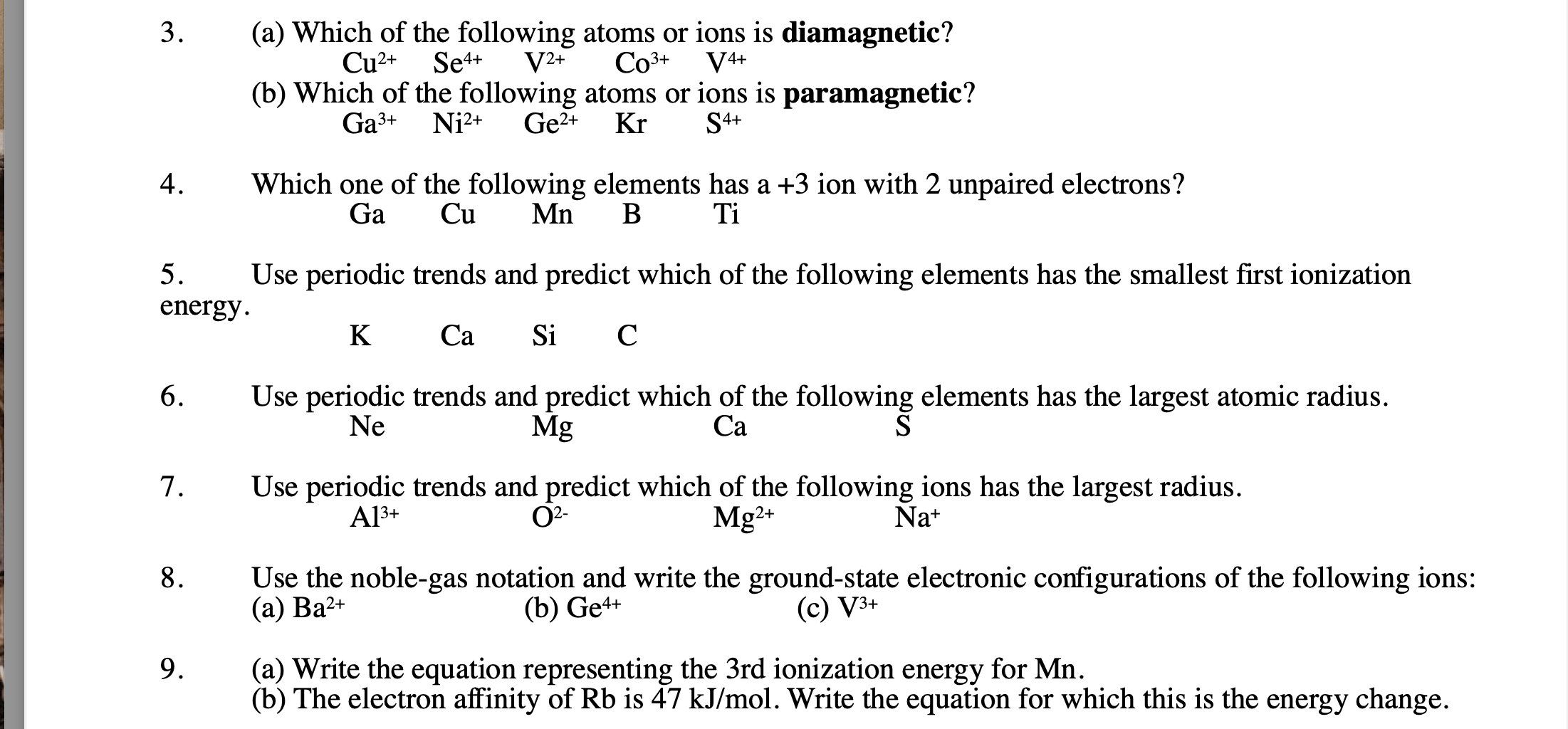 3. (a) Which of the following atoms or ions is diamagnetic?
Cu2+ Se4+ V2+ Co3+ V4+
(b) Which of the following atoms or ions is paramagnetic?
Ga3+ Ni2+ Ge2+ Kr S4+

4. Which one of the following elements has a +3 ion with 2 unpaired electrons?
Ga Cu Mn B Ti

5. Use periodic trends and predict which of the following elements has the smallest first ionization energy.
K Ca Si C

6. Use periodic trends and predict which of the following elements has the largest atomic radius.
Ne Mg Ca S

7. Use periodic trends and predict which of the following ions has the largest radius.
Al3+ O2- Mg2+ Na+

8. Use the noble-gas notation and write the ground-state electronic configurations of the following ions:
(a) Ba2+ (b) Ge4+ (c) V3+

9. (a) Write the equation representing the 3rd ionization energy for Mn.
(b) The electron affinity of Rb is 47 kJ/mol. Write the equation for which this is the energy change.