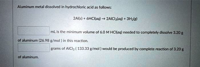 Aluminum metal dissolved in hydrochloric acid as follows:

2Al(s) + 6HCl(aq) ? 2AlCl3(aq) + 3H2(g)

mL is the minimum volume of 6.0 M HCl(aq) needed to completely dissolve 3.20 g of aluminum (26.98 g/mol) in this reaction.

grams of AlCl3 (133.33 g/mol) would be produced by complete reaction of 3.20 g of aluminum.