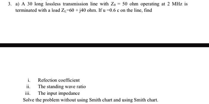 3. a) A 30 long lossless transmission line with Z0 = 50 ohm operating at 2 MHz is terminated with a load ZL=60 + j40 ohm. If u =0.6 c on the line, find

i. Refection coefficient
ii. The standing wave ratio
iii. The input impedance
Solve the problem without using Smith chart and using Smith chart.