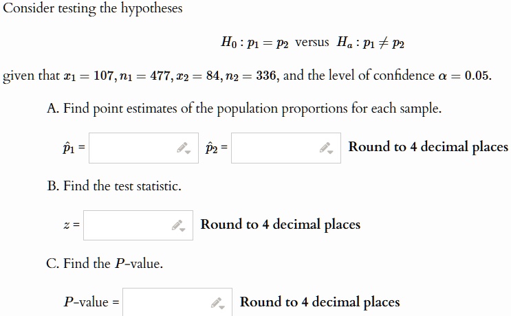 Consider testing the hypotheses
H0: p1 = p2 versus Ha: p1 ≠ p2
given that x1 = 107, n1 = 477, x2 = 84, n2 = 336, and the level of confidence α = 0.05.
A. Find point estimates of the population proportions for each sample.
p̂1 =
p̂2 =
Round to 4 decimal places
B. Find the test statistic.
z =
Round to 4 decimal places
C. Find the P-value.
P-value =
Round to 4 decimal places