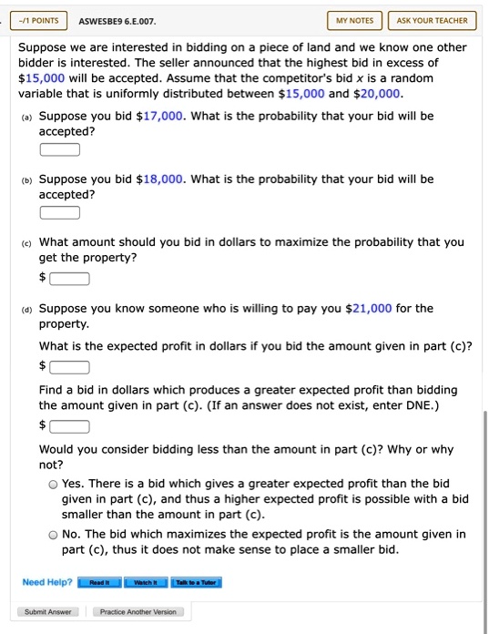 Suppose we are interested in bidding on a piece of land and we know one other bidder is interested. The seller announced that the highest bid in excess of 15,000 will be accepted. Assume that the competitor's bid x is a random variable that is uniformly distributed between15,000 and 20,000.
(a) Suppose you bid17,000. What is the probability that your bid will be accepted?
(b) Suppose you bid 18,000. What is the probability that your bid will be accepted?
(c) What amount should you bid in dollars to maximize the probability that you get the property?
(d) Suppose you know someone who is willing to pay you21,000 for the property.
What is the expected profit in dollars if you bid the amount given in part (c)?
Find a bid in dollars which produces a greater expected profit than bidding the amount given in part (c). (If an answer does not exist, enter DNE.)
Would you consider bidding less than the amount in part (c)? Why or why not?
Yes. There is a bid which gives a greater expected profit than the bid given in part (c), and thus a higher expected profit is possible with a bid smaller than the amount in part (c).
No. The bid which maximizes the expected profit is the amount given in part (c), thus it does not make sense to place a smaller bid.