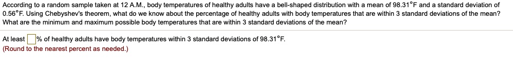 According to a random sample taken at 12 A.M., body temperatures of healthy adults have a bell-shaped distribution with a mean of 98.31°F and a standard deviation of 0.56°F. Using Chebyshev's theorem, what do we know about the percentage of healthy adults with body temperatures that are within 3 standard deviations of the mean? What are the minimum and maximum possible body temperatures that are within 3 standard deviations of the mean?
At least % of healthy adults have body temperatures within 3 standard deviations of 98.31°F.
(Round to the nearest percent as needed.)