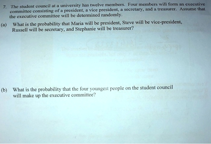 7. The student council at a university has twelve members. Four members will form an executive
committee consisting of a president, a vice president, a secretary, and a treasurer. Assume that
the executive committee will be determined randomly.
(a) What is the probability that Maria will be president, Steve will be vice-president,
Russell will be secretary, and Stephanie will be treasurer?
(b) What is the probability that the four youngest people on the student council
will make up the executive committee?
