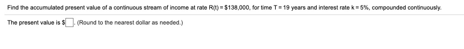 Find the accumulated present value of a continuous stream of income at rate R(t) = 138,000, for time T = 19 years and interest rate k = 5%, compounded continuously.

The present value is. (Round to the nearest dollar as needed.)