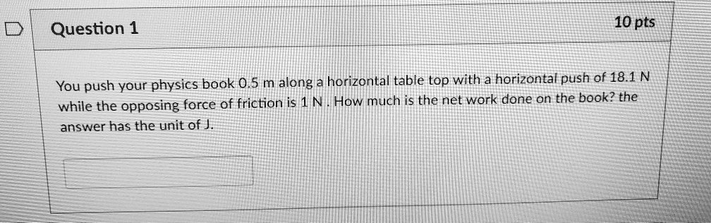 Question 1
10 pts
You push your physics book 0.5 m along a horizontal table top with a horizontal push of 18.1 N while the opposing force of friction is 1 N. How much is the net work done on the book? the answer has the unit of J.