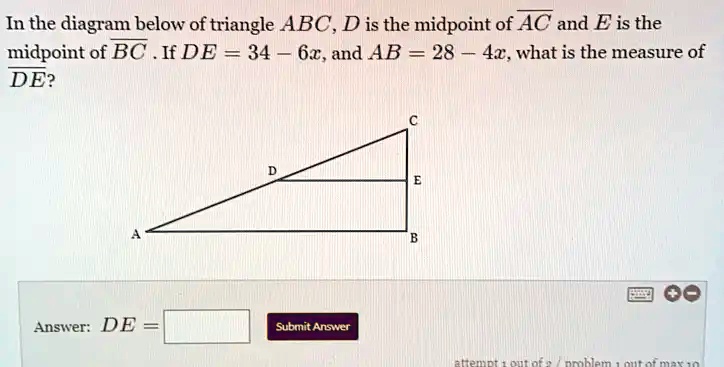 In the diagram below of triangle ABC, D is the midpoint of AC and E is the midpoint of BC . If DE = 34 - 6x, and AB = 28 - 4x, what is the measure of DE?