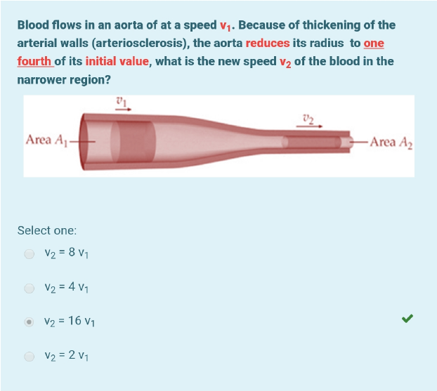 Blood flows in an aorta of at a speed ( v1 ). Because of thickening of the arterial walls (arteriosclerosis), the aorta reduces its radius to one fourth of its initial value, what is the new speed ( v2 ) of the blood in the narrower region?
Select one:
( v2=8 v1 )
( v2=4 v1 )
( v2=16 v1 )
( v2=2 v1 )