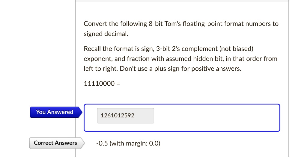 Convert the following 8-bit Tom's floating-point format numbers to
signed decimal.
Recall the format is sign, 3-bit 2's complement (not biased)
exponent, and fraction with assumed hidden bit, in that order from
left to right. Don't use a plus sign for positive answers.
11110000 =