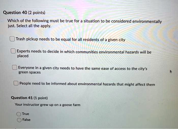 Question 40 (2 points)
Which of the following must be true for a situation to be considered environmentally just. Select all the apply.

Trash pickup needs to be equal for all residents of a given city
Experts needs to decide in which communities environmental hazards will be placed
Everyone in a given city needs to have the same ease of access to the city's green spaces
People need to be informed about environmental hazards that might affect them

Question 41 (1 point)
Your instructor grew up on a goose farm
True
False