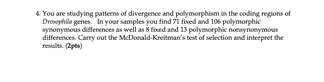 4. You are studying patterns of divergence and polymorphism in the coding regions of
Drosophila genes. In your samples you find 71 fixed and 106 polymorphic
synonymous differences as well as 8 fixed and 13 polymorphic nonsynonymous
differences. Carry out the McDonald-Kreitman's test of selection and interpret the
results. (2pts)