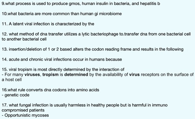 9.what process is used to produce gmos, human insulin in bacteria, and hepatitis b
10.what bacteria are more common than human gi microbiome
11. A latent viral infection is characterized by the
12. what method of dna transfer utilizes a lytic bacteriophage to.transfer dna from one bacterial cell to another bacterial cell
13. insertion/deletion of 1 or 2 based alters the codon reading frame and results in the following
14. acute and chronic viral infections occur in humans because
15. viral tropism is most directly determined by the interaction of
- For many viruses, tropism is determined by the availability of virus receptors on the surface of a host cell
16.what rule converts dna codons into amino acids
- genetic code
17. what fungal infection is usually harmless in healthy people but is harmful in immuno compromised patients
- Opportunistic mycoses