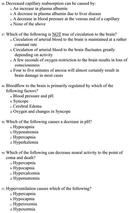 46. Decreased capillary reabsorption can be caused by:
a. An increase in plasma albumin
b. A decrease in plasma albumin due to liver disease
c. A decrease in blood pressure at the venous end of a capillary
d. None of the above

47. Which of the following is NOT true of circulation to the brain?
a. Circulation of arterial blood to the brain is maintained at a rather constant rate
b. Circulation of arterial blood to the brain fluctuates greatly depending on activity
c. A few seconds of oxygen restriction to the brain results in loss of consciousness
d. Four to five minutes of anoxia will almost certainly result in brain damage in most cases

48. Bloodflow to the brain is primarily regulated by which of the following factors?
a. Blood pressure and pH
b. Syncope
c. Cerebral Edema
d. Oxygen and changes in Syncope

49. Which of the following causes a decrease in pH?
a. Hypocapnia
b. Hyponatremia
c. Hypercapnia
d. Hyperkalemia

50. Which of the following can decrease neural activity to the point of coma and death?
a. Hypercapnia
b. Hypocapnia
c. Hypercalcemia
d. Hypernatremia

51. Hyperventilation causes which of the following?
a. Hypercapnia
b. Hypocapnia
c. Hyperoxemia
d. Hypoxermia