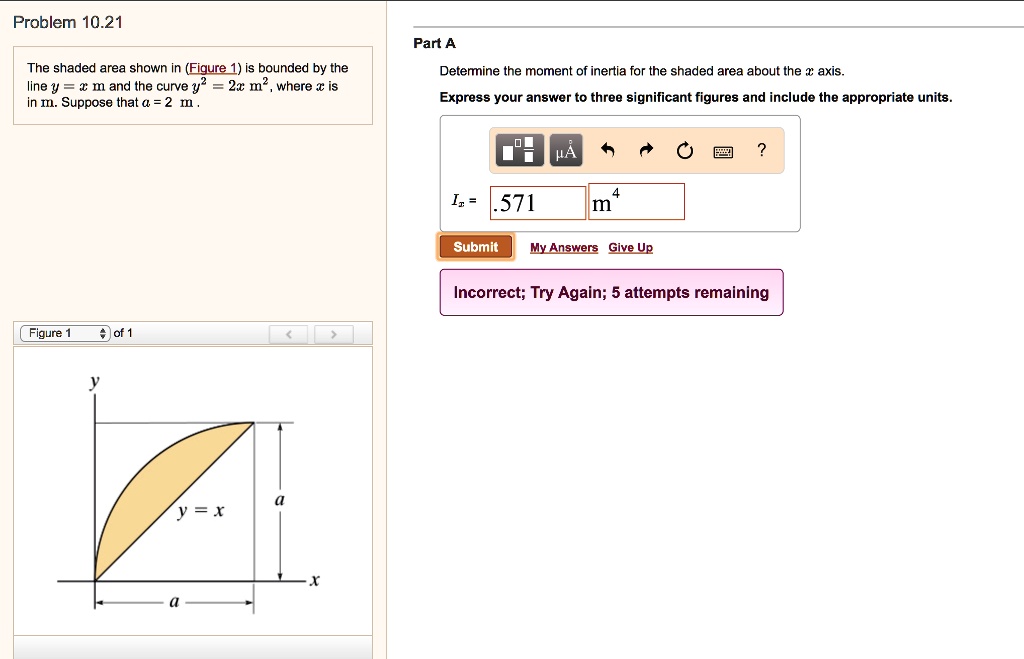 Problem 10.21
The shaded area shown in (Figure 1) is bounded by the
line y = x m and the curve y^2 = 2x m^2, where x is
in m. Suppose that a = 2 m.
Figure 1
of 1
Part A
Determine the moment of inertia for the shaded area about the x axis.
Express your answer to three significant figures and include the appropriate units.
Ix = .571 m^4
Submit My Answers Give Up
Incorrect; Try Again; 5 attempts remaining