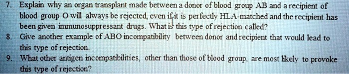 7. Explain why an organ transplant made between a donor of blood group AB and a recipient of
blood group O will always be rejected, even if it is perfectly HLA-matched and the recipient has
been given immunosuppressant drugs. What is this type of rejection called?
8. Give another example of ABO incompatibility between donor and recipient that would lead to
this type of rejection.
9. What other antigen incompatibilities, other than those of blood group, are most likely to provoke
this type of rejection?