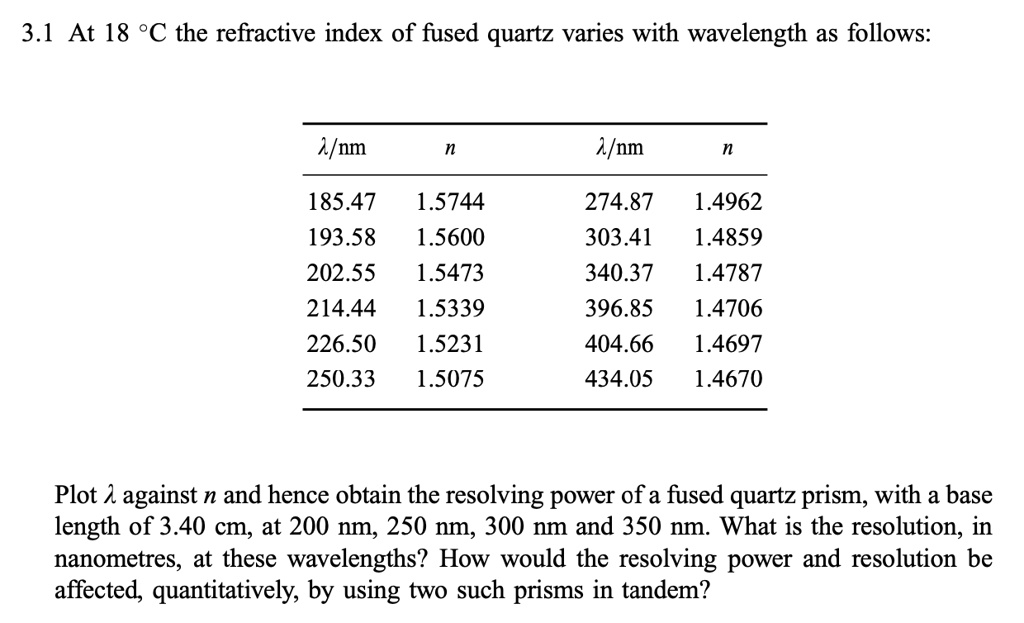 3.1 At 18 °C the refractive index of fused quartz varies with wavelength as follows:
?/nm
n
?/nm
n
185.47 1.5744
274.87 1.4962
193.58 1.5600
303.41 1.4859
202.55 1.5473
340.37 1.4787
214.44 1.5339
396.85 1.4706
226.50 1.5231
404.66 1.4697
250.33 1.5075
434.05 1.4670
Plot ? against n and hence obtain the resolving power of a fused quartz prism, with a base
length of 3.40 cm, at 200 nm, 250 nm, 300 nm and 350 nm. What is the resolution, in
nanometres, at these wavelengths? How would the resolving power and resolution be
affected, quantitatively, by using two such prisms in tandem?