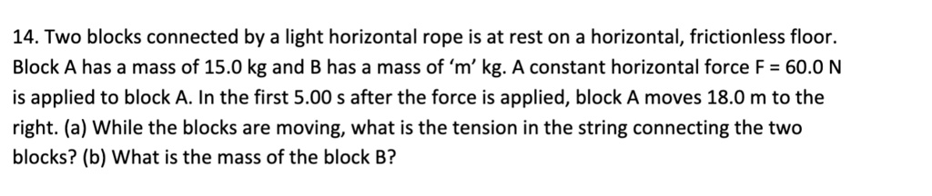 14. Two blocks connected by a light horizontal rope is at rest on a horizontal, frictionless floor. Block A has a mass of 15.0 kg and B has a mass of 'm' kg. A constant horizontal force F = 60.0 N is applied to block A. In the first 5.00 s after the force is applied, block A moves 18.0 m to the right. (a) While the blocks are moving, what is the tension in the string connecting the two blocks? (b) What is the mass of the block B?