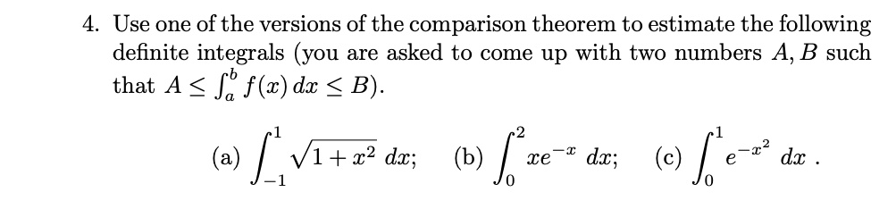 4. Use one of the versions of the comparison theorem to estimate the following
definite integrals (you are asked to come up with two numbers A, B such
that A le inta^b f(x)dx le B).

(a) int-1^1 sqrt1 + x^2 dx; (b) int0^2 xe^-x dx; (c) int0^1 e^-x^2 dx.