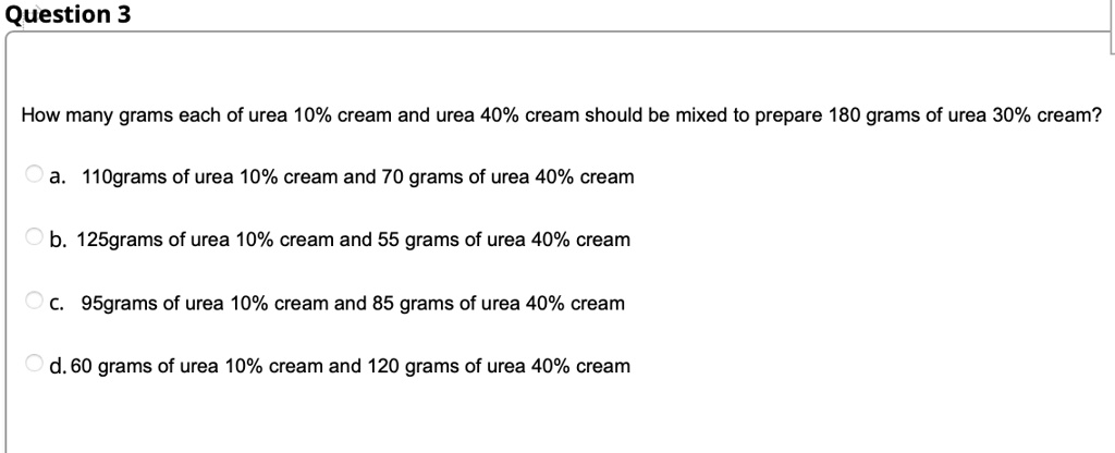How many grams each of urea 10% cream and urea 40% cream should be mixed to prepare 180 grams of urea 30% cream?
a. 110grams of urea 10% cream and 70 grams of urea 40% cream
b. 125grams of urea 10% cream and 55 grams of urea 40% cream
c. 95grams of urea 10% cream and 85 grams of urea 40% cream
d. 60 grams of urea 10% cream and 120 grams of urea 40% cream