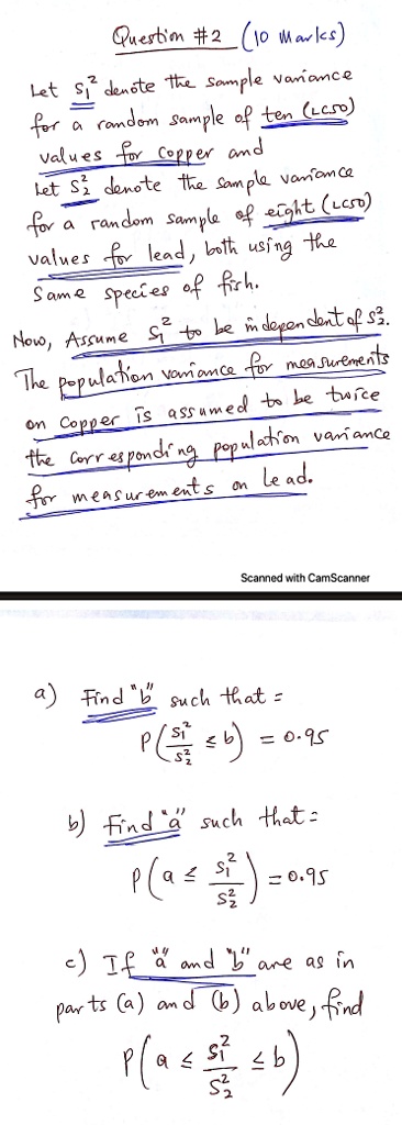 Question #2 (10 Marks)
Let S1^2 denote the sample variance
for a random sample of ten (LC50)
values for copper and
let S2^2 denote the sample variance
for a random sample of eight (LC50)
values for lead, both using the
same species of fish.
Now, Assume S1^2 to be independent of S2^2.
The population variance for measurements
on copper is assumed to be twice
the corresponding population variance
for measurements on lead.
a) Find "b" such that =
P(fracS1^2S2^2 le b) = 0.95
b) Find "a" such that =
P(a le fracS1^2S2^2) = 0.95
c) If "a" and "b" are as in
parts (a) and (b) above, find
P(a le fracS1^2S2^2 le b)