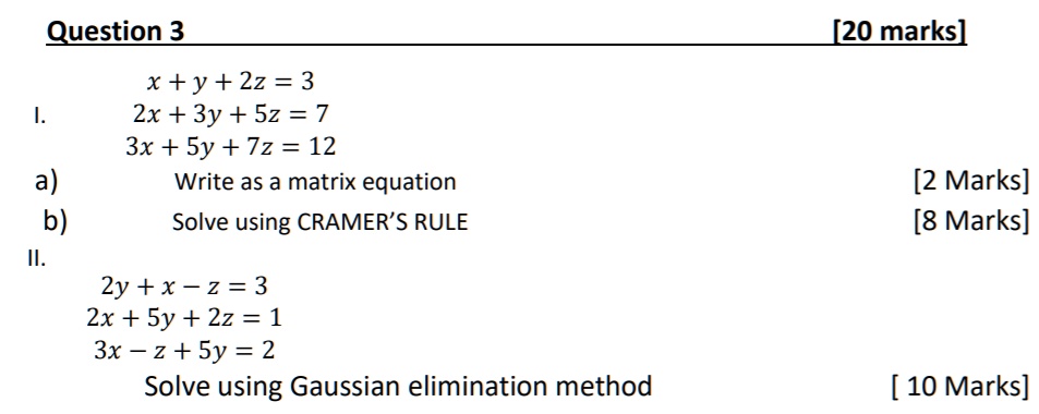 Question 3 [20 marks]
I.
x + y + 2z = 3
2x + 3y + 5z = 7
3x + 5y + 7z = 12
a) Write as a matrix equation [2 Marks]
b) Solve using CRAMER'S RULE [8 Marks]
II.
2y + x - z = 3
2x + 5y + 2z = 1
3x - z + 5y = 2
Solve using Gaussian elimination method [10 Marks]