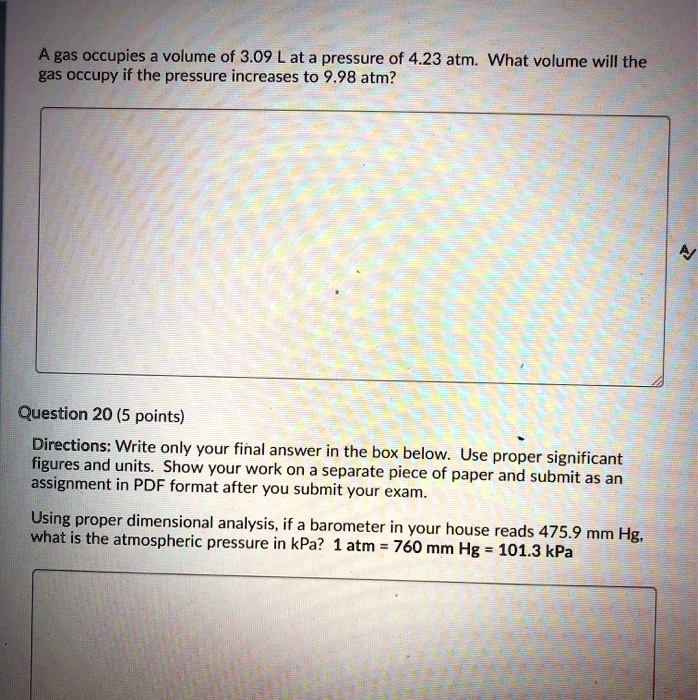 A gas occupies a volume of 3.09 L at a pressure of 4.23 atm. What volume will the gas occupy if the pressure increases to 9.98 atm?

Question 20 (5 points)
Directions: Write only your final answer in the box below. Use proper significant figures and units. Show your work on a separate piece of paper and submit as an assignment in PDF format after you submit your exam.

Using proper dimensional analysis, if a barometer in your house reads 475.9 mm Hg, what is the atmospheric pressure in kPa? 1 atm = 760 mm Hg = 101.3 kPa