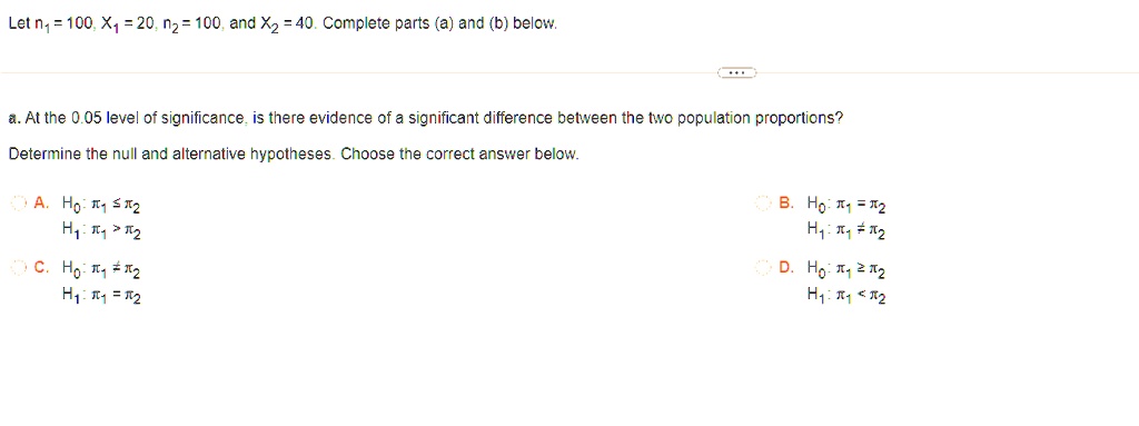 Let n1 = 100, X1 = 20, n2 = 100, and X2 = 40. Complete parts (a) and (b) below.
a. At the 0.05 level of significance, is there evidence of a significant difference between the two population proportions?
Determine the null and alternative hypotheses. Choose the correct answer below.
∘ A. H0: π1 ≤π2
H1: π1 > π2
∘ C. H0: π1 π2
H1: π1 = π2
∘ B. H0: π1 = π2
H1: π1 π2
∘ D. H0: π1 ≥π2
H1: π1 < π2