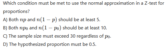 Which condition must be met to use the normal approximation in a Z-test for proportions?
A) Both ( n p ) and ( n(1-p) ) should be at least 5 .
B) Both ( n p0 ) and ( nleft(1-p0ight) ) should be at least 10 .
C) The sample size must exceed 30 regardless of ( p0 ).
D) The hypothesized proportion must be 0.5 .