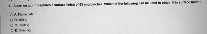 2. A part on a print requires a surface finish of 63 microinches. Which of the following can be used to obtain this surface finish?
A. Flame cuts
B. Milling
C. Casting
D. Grinding