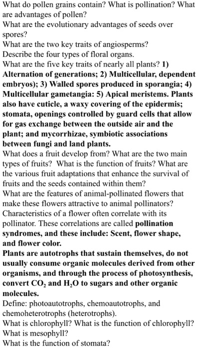 What do pollen grains contain? What is pollination? What are advantages of pollen?
What are the evolutionary advantages of seeds over spores?
What are the two key traits of angiosperms?
Describe the four types of floral organs.
What are the five key traits of nearly all plants? 1) Alternation of generations; 2) Multicellular, dependent embryos); 3) Walled spores produced in sporangia; 4) Multicellular gametangia: 5) Apical meristems. Plants also have cuticle, a waxy covering of the epidermis; stomata, openings controlled by guard cells that allow for gas exchange between the outside air and the plant; and mycorrhizae, symbiotic associations between fungi and land plants.
What does a fruit develop from? What are the two main types of fruits? What is the function of fruits? What are the various fruit adaptations that enhance the survival of fruits and the seeds contained within them?
What are the features of animal-pollinated flowers that make these flowers attractive to animal pollinators?
Characteristics of a flower often correlate with its pollinator. These correlations are called pollination syndromes, and these include: Scent, flower shape, and flower color.
Plants are autotrophs that sustain themselves, do not usually consume organic molecules derived from other organisms, and through the process of photosynthesis, convert CO2 and H2O to sugars and other organic molecules.
Define: photoautotrophs, chemoautotrophs, and chemoheterotrophs (heterotrophs).
What is chlorophyll? What is the function of chlorophyll?
What is mesophyll?
What is the function of stomata?