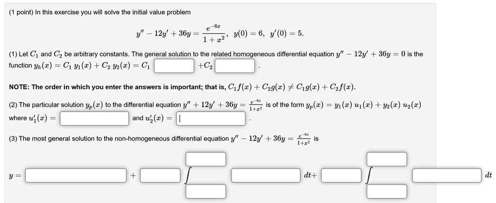 In this exercise you will solve the initial value problem
y” - 12y' + 36y = e^-6x/(1 + x^2), y(0) = 6, y'(0) = 5.
(1) Let C1 and C2 be arbitrary constants. The general solution to the related homogeneous differential equation y” - 12y' + 36y = 0 is the function yh(x) = C1 y1(x) + C2 y2(x) = C1 [ ] + C2 [ ].
NOTE: The order in which you enter the answers is important; that is, C1 f(x) + C2 g(x) ? C1 g(x) + C2 f(x).
(2) The particular solution yp(x) to the differential equation y” + 12y' + 36y = e^-6x/(1 + x^2) is of the form yp(x) = y1(x) u1(x) + y2(x) u2(x) where u1'(x) = [ ] and u2'(x) = [ ].
(3) The most general solution to the non-homogeneous differential equation y” - 12y' + 36y = e^-6x/(1 + x^2) is
y = [ ] + [ ] ? [ ] dt + [ ] ? [ ] dt