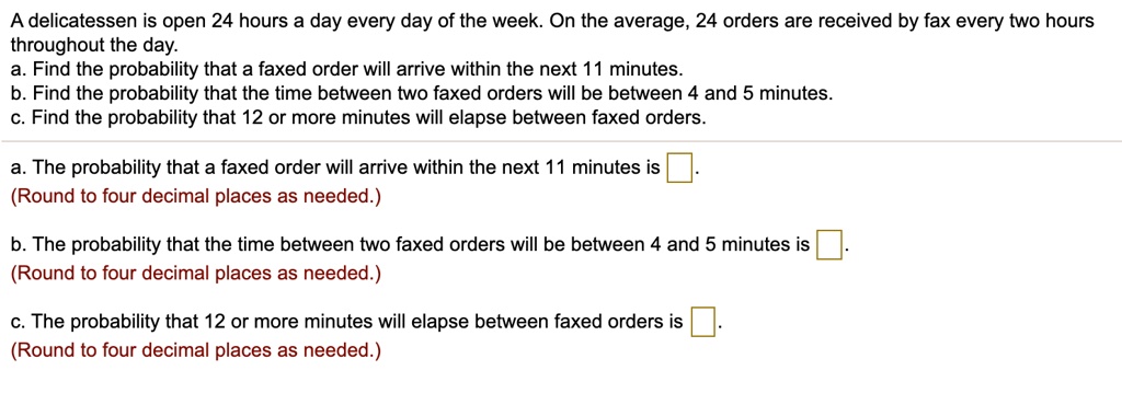 A delicatessen is open 24 hours a day every day of the week. On the average, 24 orders are received by fax every two hours throughout the day.
a. Find the probability that a faxed order will arrive within the next 11 minutes.
b. Find the probability that the time between two faxed orders will be between 4 and 5 minutes.
c. Find the probability that 12 or more minutes will elapse between faxed orders.

a. The probability that a faxed order will arrive within the next 11 minutes is .
(Round to four decimal places as needed.)

b. The probability that the time between two faxed orders will be between 4 and 5 minutes is .
(Round to four decimal places as needed.)

c. The probability that 12 or more minutes will elapse between faxed orders is .
(Round to four decimal places as needed.)