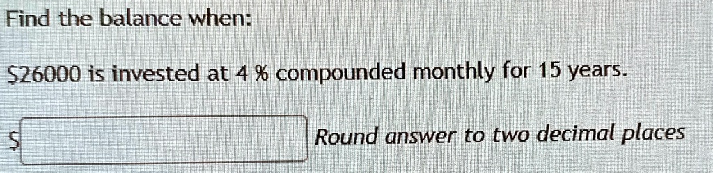 Find the balance when:
26000 is invested at 4% compounded monthly for 15 years.
Round answer to two decimal places