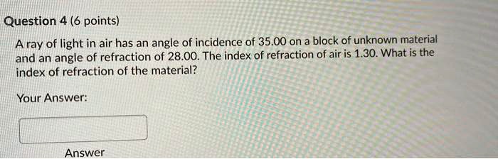Question 4 (6 points)
A ray of light in air has an angle of incidence of 35.00 on a block of unknown material
and an angle of refraction of 28.00. The index of refraction of air is 1.30. What is the
index of refraction of the material?