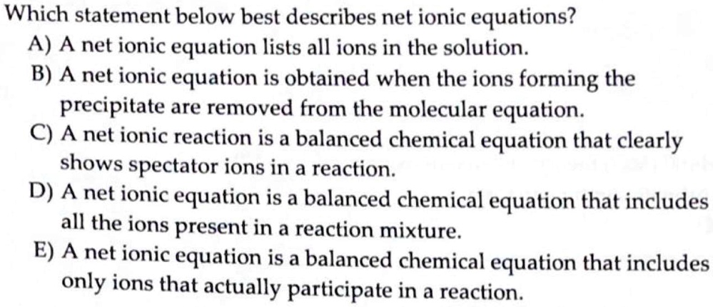 Which statement below best describes net ionic equations?
A) A net ionic equation lists all ions in the solution.
B) A net ionic equation is obtained when the ions forming the
precipitate are removed from the molecular equation.
C) A net ionic reaction is a balanced chemical equation that clearly
shows spectator ions in a reaction.
D) A net ionic equation is a balanced chemical equation that includes
all the ions present in a reaction mixture.
E) A net ionic equation is a balanced chemical equation that includes
only ions that actually participate in a reaction.