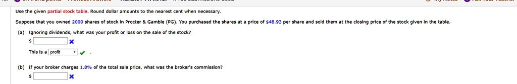 Use the given partial stock table. Round dollar amounts to the nearest cent when necessary.
Suppose that you owned 2000 shares of stock in Procter     Gamble (PG). You purchased the shares at a price of 48.93 per share and sold them at the closing price of the stock given in the table.
(a) Ignoring dividends, what was your profit or loss on the sale of the stock?
This is a profit
(b) If your broker charges 1.8% of the total sale price, what was the broker's commission?
