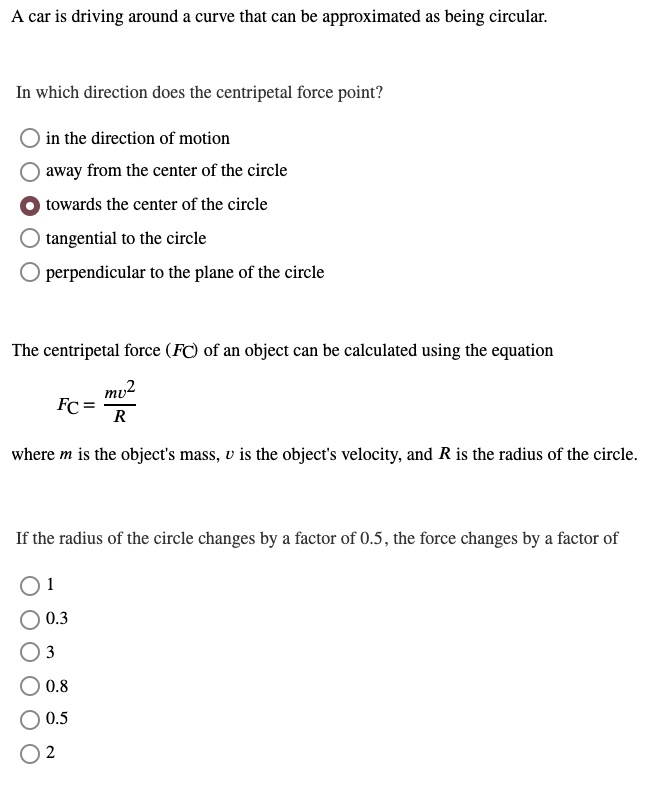 A car is driving around a curve that can be approximated as being circular.

In which direction does the centripetal force point?

in the direction of motion
away from the center of the circle
towards the center of the circle
tangential to the circle
perpendicular to the plane of the circle

The centripetal force (FC) of an object can be calculated using the equation

FC = fracmv^2R

where m is the object's mass, v is the object's velocity, and R is the radius of the circle.

If the radius of the circle changes by a factor of 0.5, the force changes by a factor of

1
0.3
3
0.8
0.5
2
