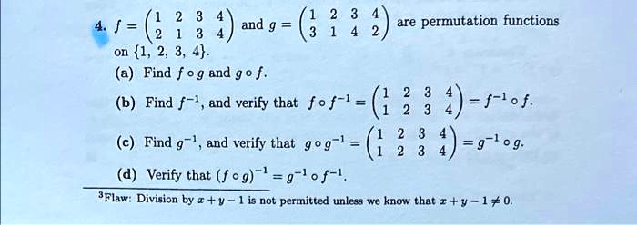 4. f = eginpmatrix 1     2     3     4  2     1     3     4 endpmatrix and g = eginpmatrix 1     2     3     4  3     1     4     2 endpmatrix are permutation functions on 1, 2, 3, 4. (a) Find f circ g and g circ f. (b) Find f^-1, and verify that f circ f^-1 = eginpmatrix 1     2     3     4  1     2     3     4 endpmatrix = f^-1 circ f. (c) Find g^-1, and verify that g circ g^-1 = eginpmatrix 1     2     3     4  1     2     3     4 endpmatrix = g^-1 circ g. (d) Verify that (f circ g)^-1 = g^-1 circ f^-1. ^3Flaw: Division by x + y - 1 is not permitted unless we know that x + y - 1 
eq 0.
