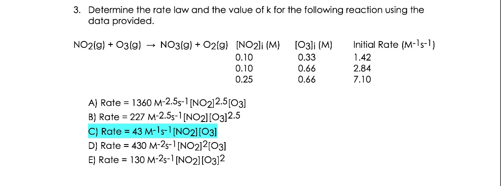3. Determine the rate law and the value of k for the following reaction using the
data provided.
NO2(g) + O3(g) ? NO3(g) + O2(g) [NO2]i (M) [O3]i (M) Initial Rate (M-1s-1)
0.10 0.33 1.42
0.10 0.66 2.84
0.25 0.66 7.10
A) Rate = 1360 M-2.5s-1 [NO2]2.5[O3]
B) Rate = 227 M-2.5s-1 [NO2][O3]2.5
C) Rate = 43 M-1s-1 [NO2][O3]
D) Rate = 430 M-2s-1 [NO2]2[O3]
E) Rate = 130 M-2s-1 [NO2][O3]2