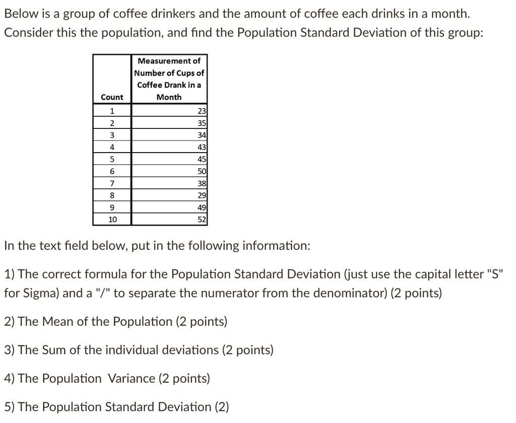Below is a group of coffee drinkers and the amount of coffee each drinks in a month.
Consider this the population, and find the Population Standard Deviation of this group:
Measurement of
Number of Cups of
Coffee Drank in a
Month
Count
1
23
2
35
3
34
4
43
5
45
6
50
7
38
8
29
9
49
10
52
In the text field below, put in the following information:
1) The correct formula for the Population Standard Deviation (just use the capital letter "S"
for Sigma) and a "/" to separate the numerator from the denominator) (2 points)
2) The Mean of the Population (2 points)
3) The Sum of the individual deviations (2 points)
4) The Population Variance (2 points)
5) The Population Standard Deviation (2)