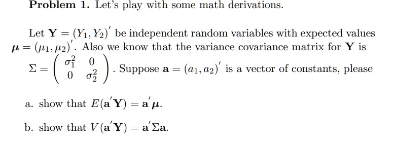 Problem 1. Let's play with some math derivations.

Let Y = (Y1, Y2)' be independent random variables with expected values ? = (?1, ?2)'. Also we know that the variance covariance matrix for Y is
? = ( ?1^2 0 ; 0 ?2^2 ). Suppose a = (a1, a2)' is a vector of constants, please

a. show that E(a' Y) = a' ?.

b. show that V (a'Y) = a' ?a.