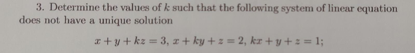 3. Determine the values of k such that the following system of linear equation does not have a unique solution
x + y + kz = 3, x + ky + z = 2, kx + y + z = 1;